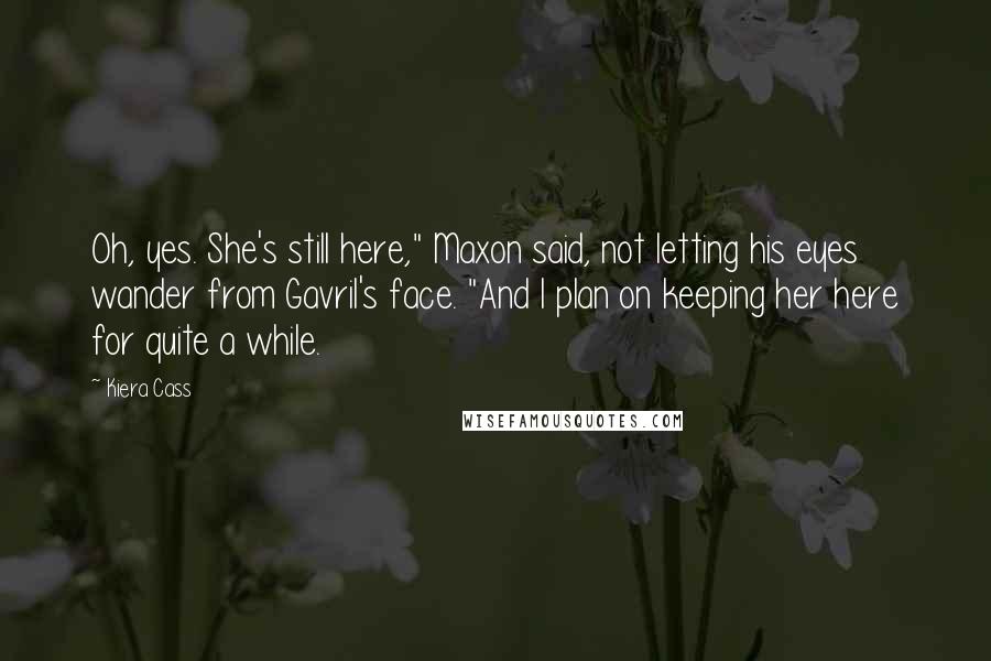 Kiera Cass Quotes: Oh, yes. She's still here," Maxon said, not letting his eyes wander from Gavril's face. "And I plan on keeping her here for quite a while.