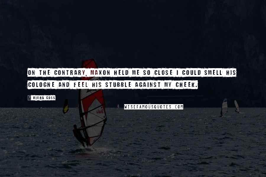 Kiera Cass Quotes: On the contrary, Maxon held me so close I could smell his cologne and feel his stubble against my cheek.