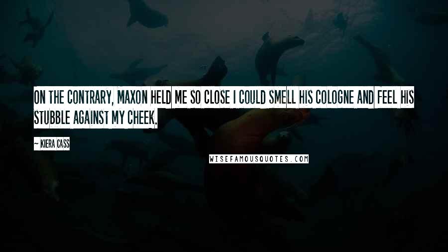 Kiera Cass Quotes: On the contrary, Maxon held me so close I could smell his cologne and feel his stubble against my cheek.