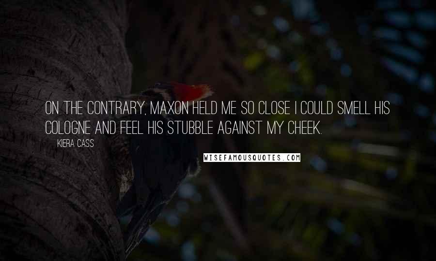 Kiera Cass Quotes: On the contrary, Maxon held me so close I could smell his cologne and feel his stubble against my cheek.