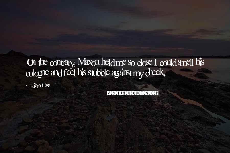 Kiera Cass Quotes: On the contrary, Maxon held me so close I could smell his cologne and feel his stubble against my cheek.