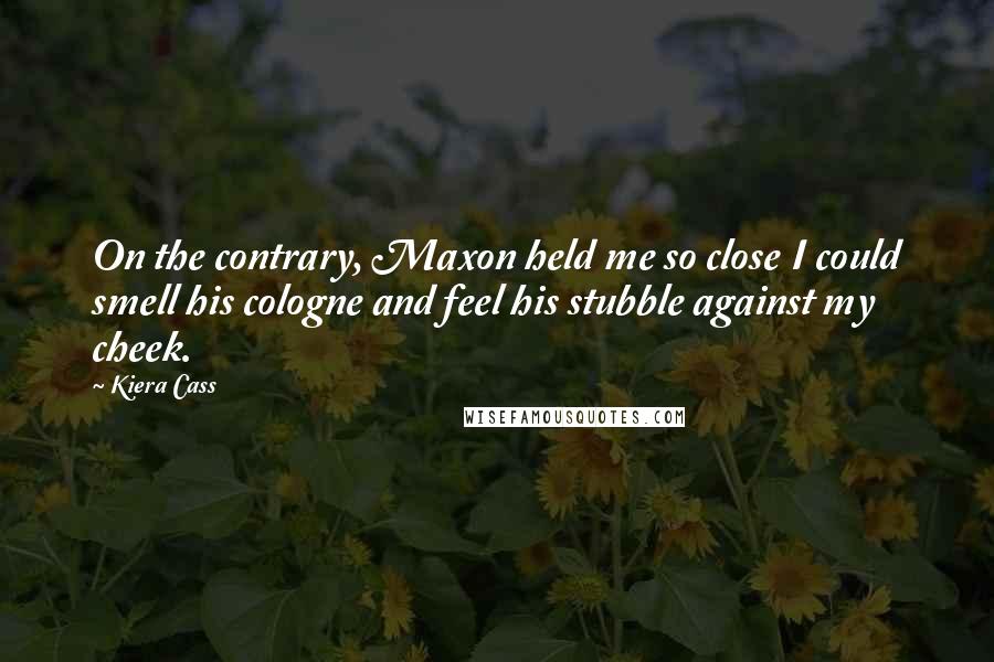 Kiera Cass Quotes: On the contrary, Maxon held me so close I could smell his cologne and feel his stubble against my cheek.