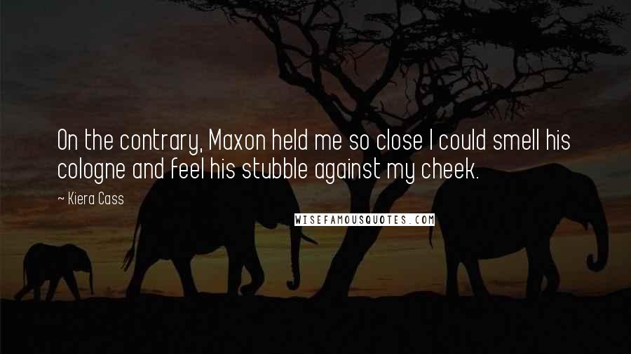 Kiera Cass Quotes: On the contrary, Maxon held me so close I could smell his cologne and feel his stubble against my cheek.