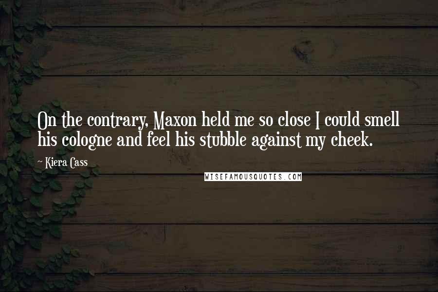 Kiera Cass Quotes: On the contrary, Maxon held me so close I could smell his cologne and feel his stubble against my cheek.