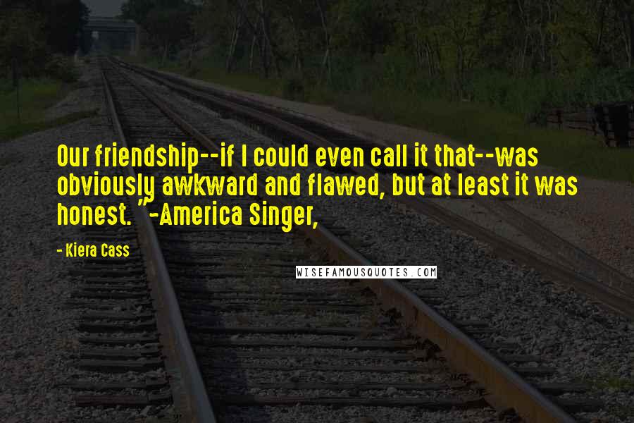 Kiera Cass Quotes: Our friendship--if I could even call it that--was obviously awkward and flawed, but at least it was honest. "~America Singer,