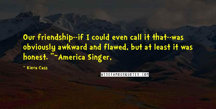 Kiera Cass Quotes: Our friendship--if I could even call it that--was obviously awkward and flawed, but at least it was honest. "~America Singer,