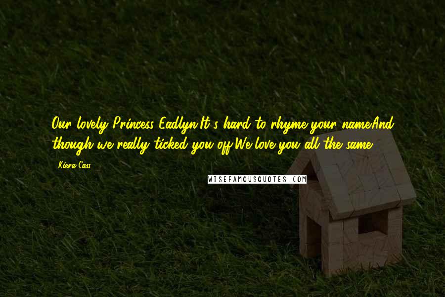 Kiera Cass Quotes: Our lovely Princess Eadlyn,It's hard to rhyme your name.And though we really ticked you off,We love you all the same.