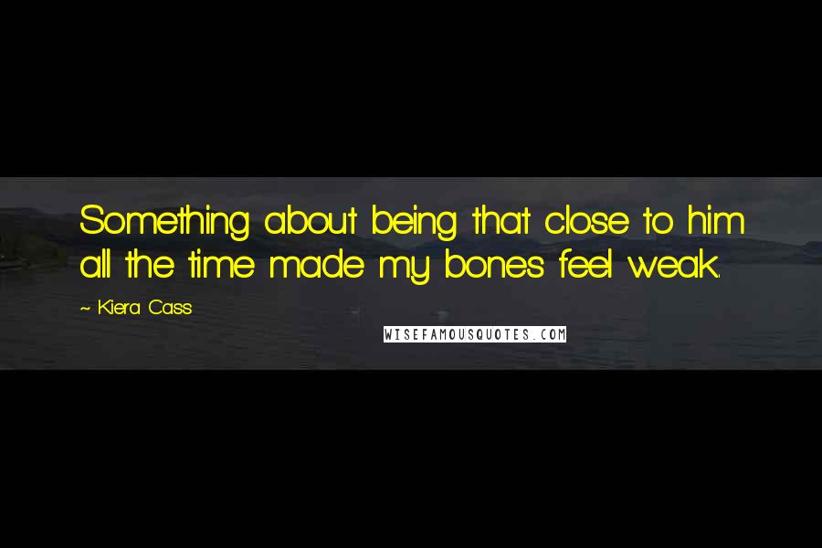 Kiera Cass Quotes: Something about being that close to him all the time made my bones feel weak.