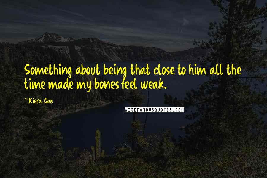 Kiera Cass Quotes: Something about being that close to him all the time made my bones feel weak.