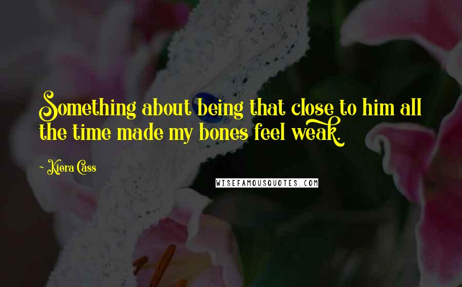 Kiera Cass Quotes: Something about being that close to him all the time made my bones feel weak.