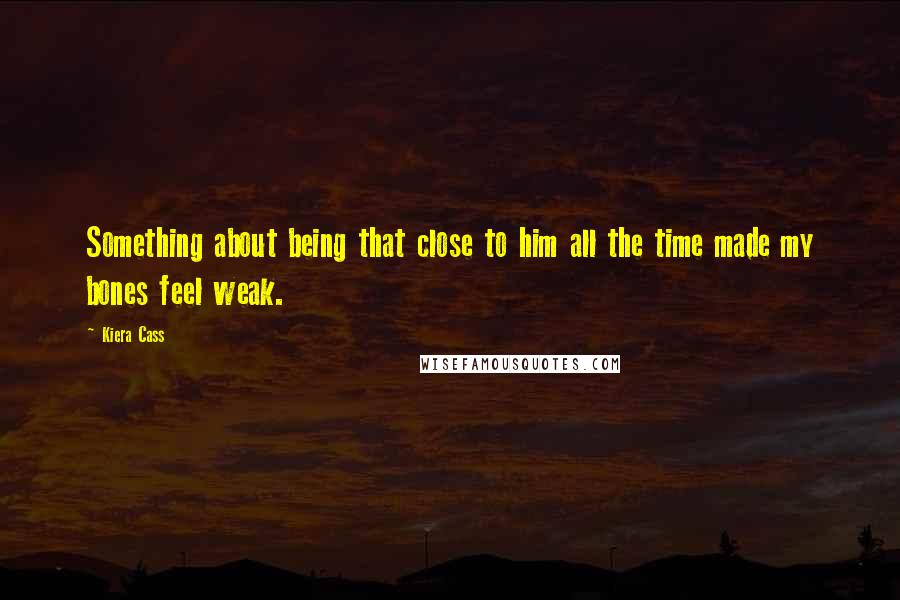 Kiera Cass Quotes: Something about being that close to him all the time made my bones feel weak.