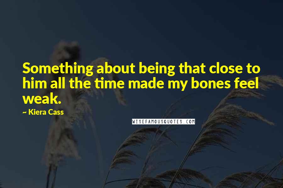 Kiera Cass Quotes: Something about being that close to him all the time made my bones feel weak.