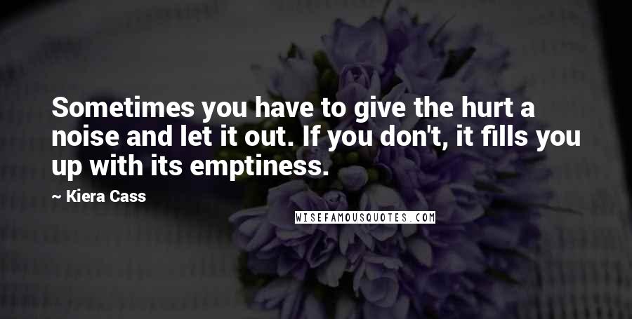 Kiera Cass Quotes: Sometimes you have to give the hurt a noise and let it out. If you don't, it fills you up with its emptiness.