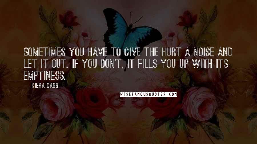 Kiera Cass Quotes: Sometimes you have to give the hurt a noise and let it out. If you don't, it fills you up with its emptiness.