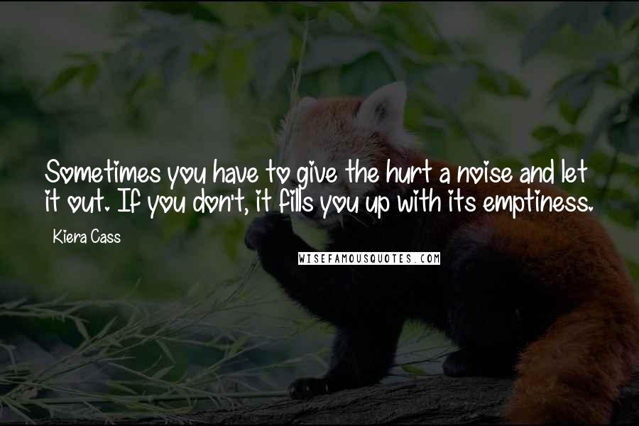 Kiera Cass Quotes: Sometimes you have to give the hurt a noise and let it out. If you don't, it fills you up with its emptiness.