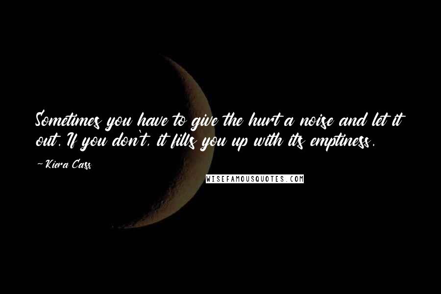 Kiera Cass Quotes: Sometimes you have to give the hurt a noise and let it out. If you don't, it fills you up with its emptiness.