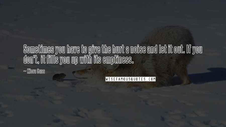 Kiera Cass Quotes: Sometimes you have to give the hurt a noise and let it out. If you don't, it fills you up with its emptiness.