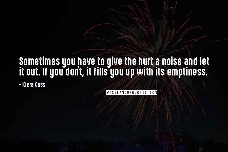Kiera Cass Quotes: Sometimes you have to give the hurt a noise and let it out. If you don't, it fills you up with its emptiness.