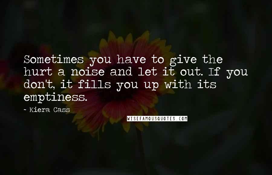 Kiera Cass Quotes: Sometimes you have to give the hurt a noise and let it out. If you don't, it fills you up with its emptiness.