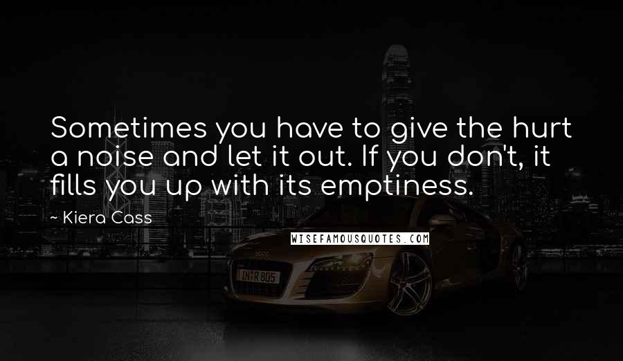 Kiera Cass Quotes: Sometimes you have to give the hurt a noise and let it out. If you don't, it fills you up with its emptiness.