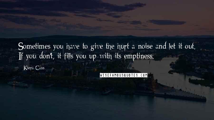 Kiera Cass Quotes: Sometimes you have to give the hurt a noise and let it out. If you don't, it fills you up with its emptiness.