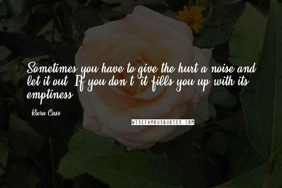 Kiera Cass Quotes: Sometimes you have to give the hurt a noise and let it out. If you don't, it fills you up with its emptiness.