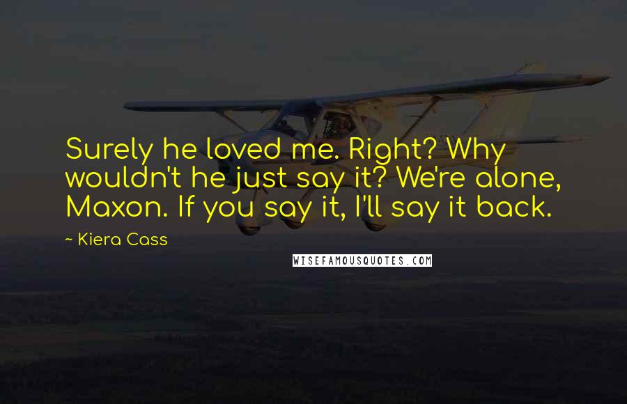 Kiera Cass Quotes: Surely he loved me. Right? Why wouldn't he just say it? We're alone, Maxon. If you say it, I'll say it back.