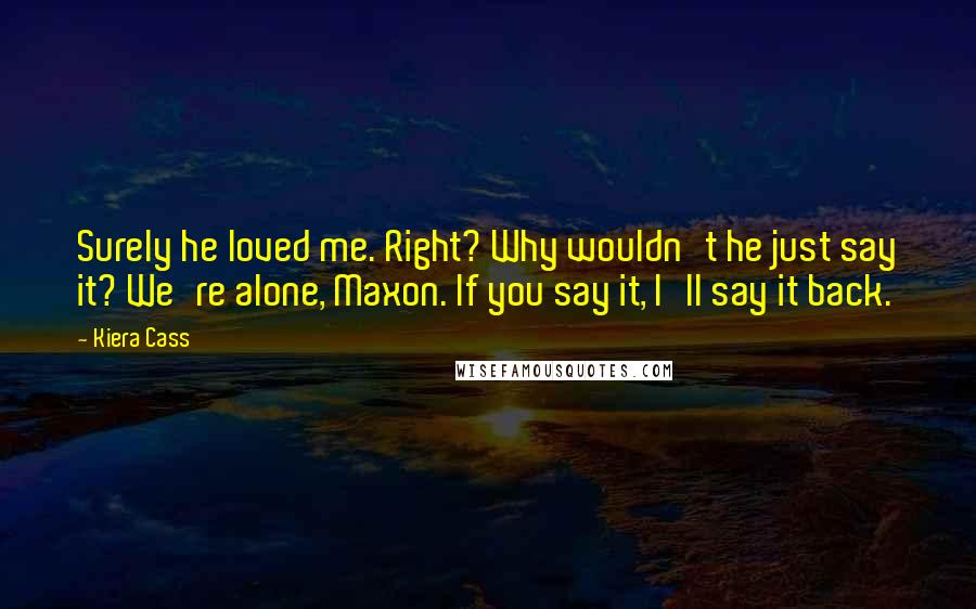 Kiera Cass Quotes: Surely he loved me. Right? Why wouldn't he just say it? We're alone, Maxon. If you say it, I'll say it back.