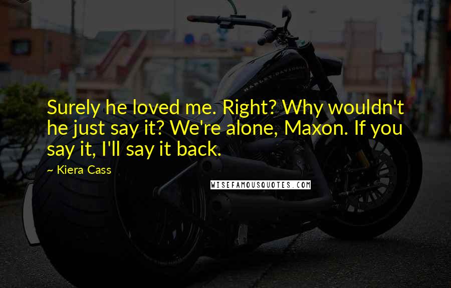 Kiera Cass Quotes: Surely he loved me. Right? Why wouldn't he just say it? We're alone, Maxon. If you say it, I'll say it back.