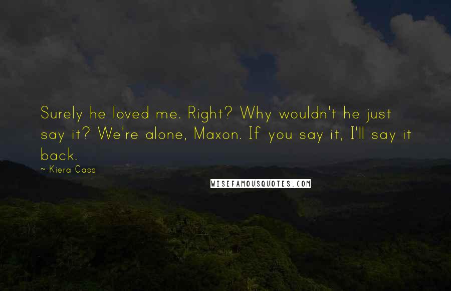 Kiera Cass Quotes: Surely he loved me. Right? Why wouldn't he just say it? We're alone, Maxon. If you say it, I'll say it back.