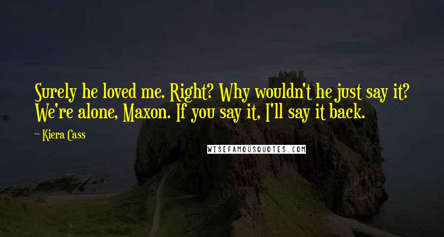 Kiera Cass Quotes: Surely he loved me. Right? Why wouldn't he just say it? We're alone, Maxon. If you say it, I'll say it back.