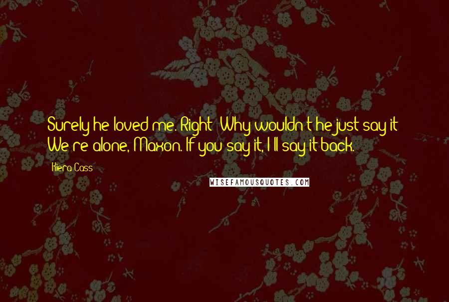 Kiera Cass Quotes: Surely he loved me. Right? Why wouldn't he just say it? We're alone, Maxon. If you say it, I'll say it back.