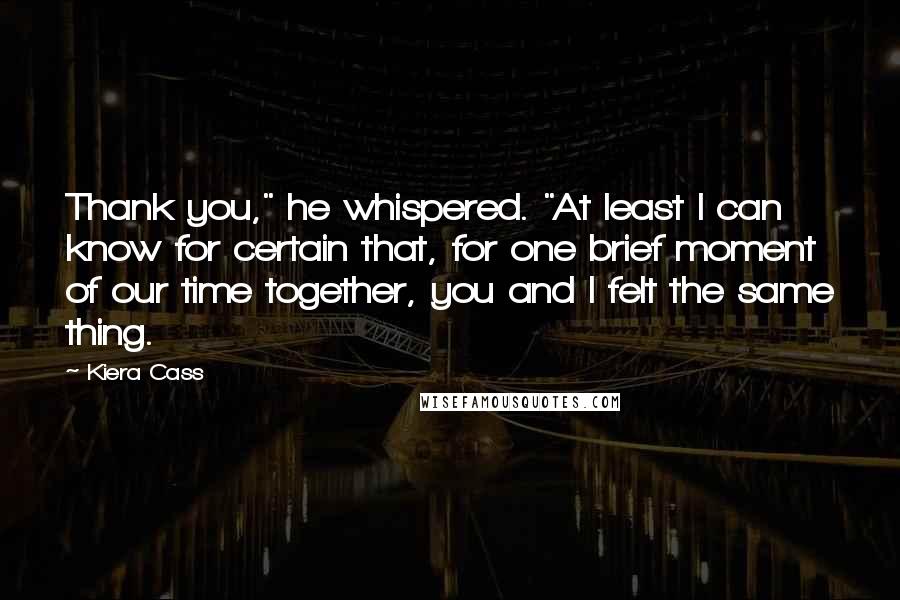 Kiera Cass Quotes: Thank you," he whispered. "At least I can know for certain that, for one brief moment of our time together, you and I felt the same thing.