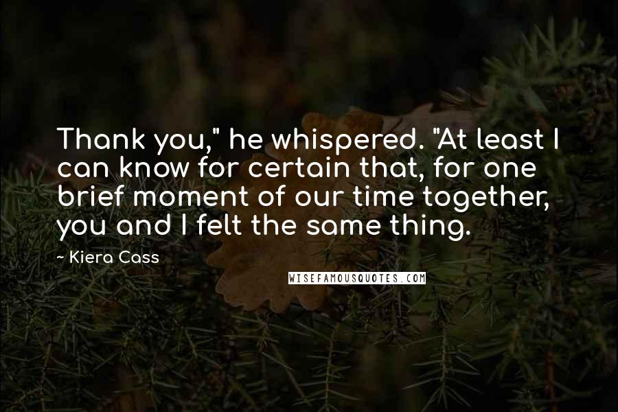 Kiera Cass Quotes: Thank you," he whispered. "At least I can know for certain that, for one brief moment of our time together, you and I felt the same thing.