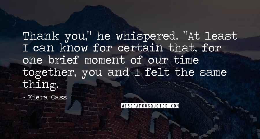 Kiera Cass Quotes: Thank you," he whispered. "At least I can know for certain that, for one brief moment of our time together, you and I felt the same thing.