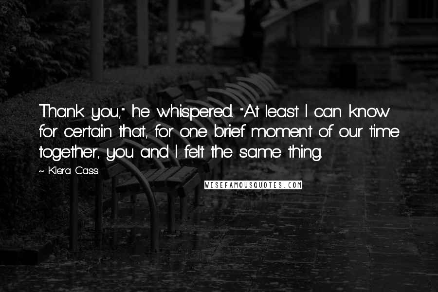 Kiera Cass Quotes: Thank you," he whispered. "At least I can know for certain that, for one brief moment of our time together, you and I felt the same thing.