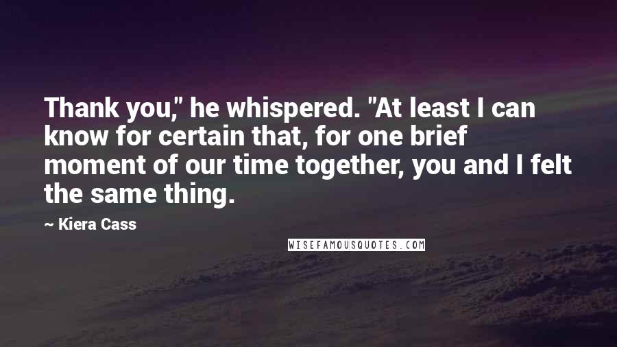 Kiera Cass Quotes: Thank you," he whispered. "At least I can know for certain that, for one brief moment of our time together, you and I felt the same thing.