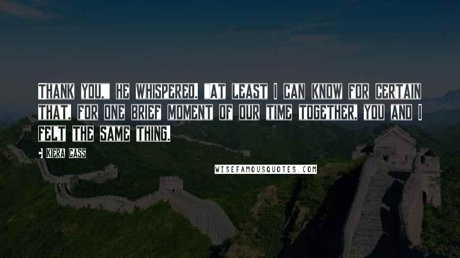 Kiera Cass Quotes: Thank you," he whispered. "At least I can know for certain that, for one brief moment of our time together, you and I felt the same thing.