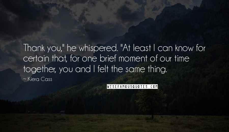 Kiera Cass Quotes: Thank you," he whispered. "At least I can know for certain that, for one brief moment of our time together, you and I felt the same thing.