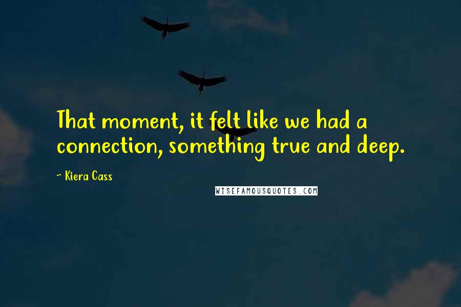 Kiera Cass Quotes: That moment, it felt like we had a connection, something true and deep.