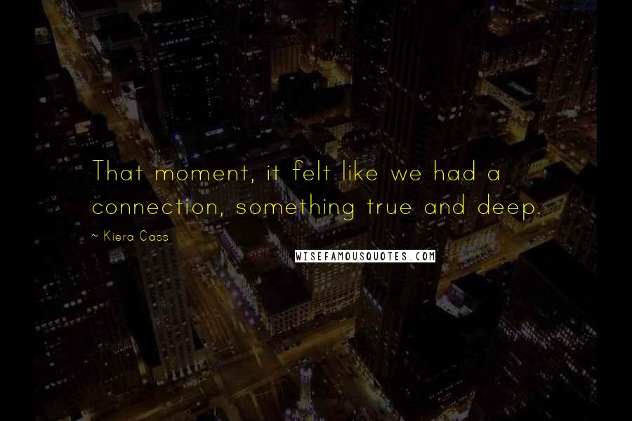 Kiera Cass Quotes: That moment, it felt like we had a connection, something true and deep.