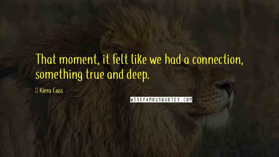 Kiera Cass Quotes: That moment, it felt like we had a connection, something true and deep.