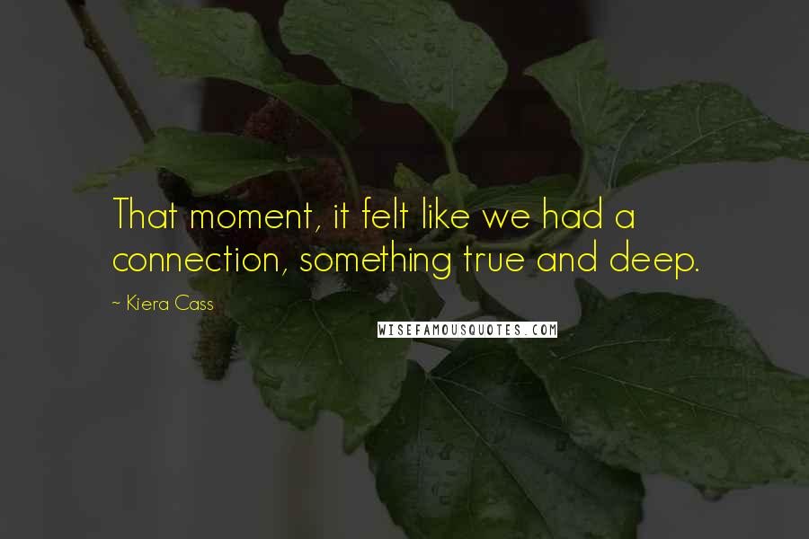 Kiera Cass Quotes: That moment, it felt like we had a connection, something true and deep.