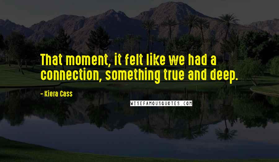 Kiera Cass Quotes: That moment, it felt like we had a connection, something true and deep.