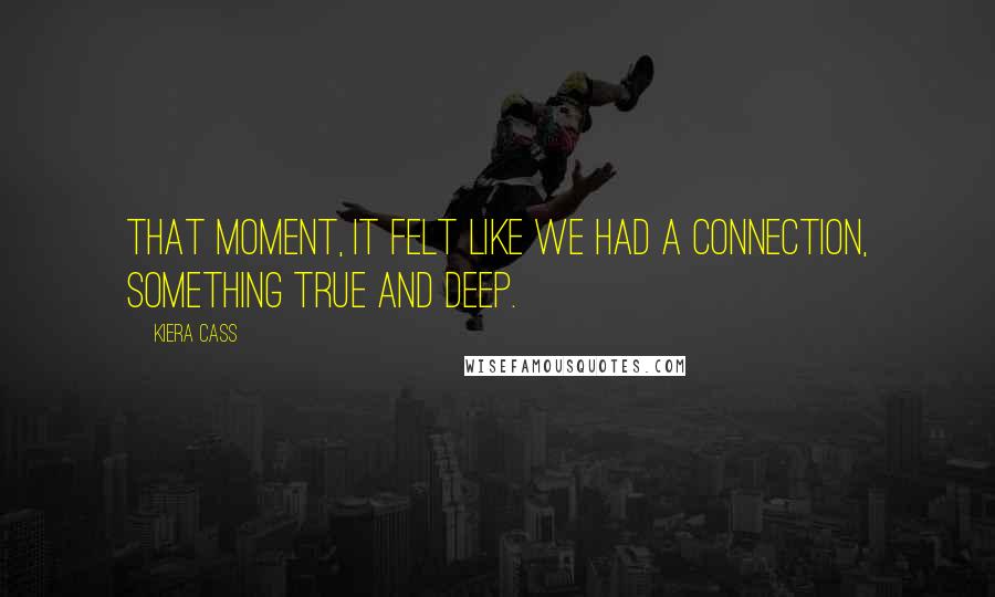 Kiera Cass Quotes: That moment, it felt like we had a connection, something true and deep.