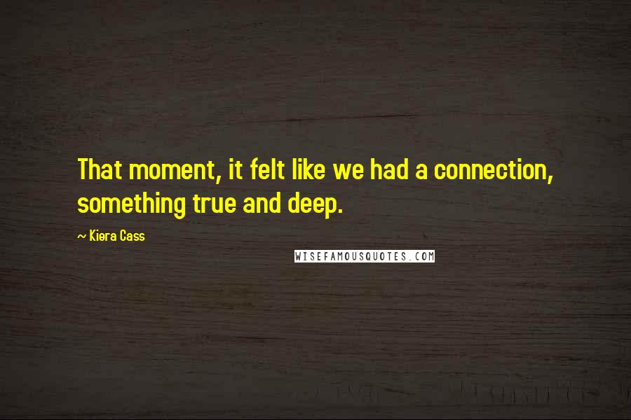 Kiera Cass Quotes: That moment, it felt like we had a connection, something true and deep.