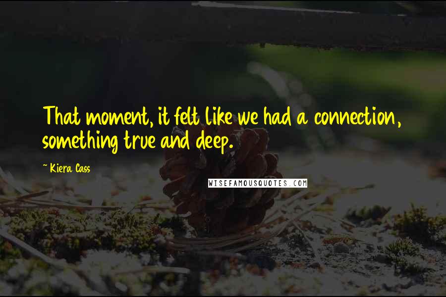 Kiera Cass Quotes: That moment, it felt like we had a connection, something true and deep.