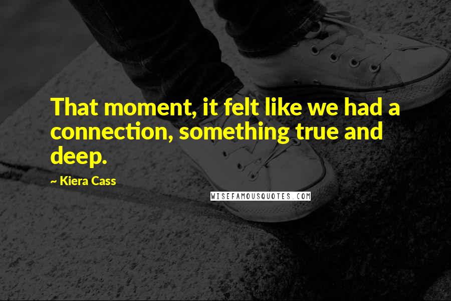 Kiera Cass Quotes: That moment, it felt like we had a connection, something true and deep.