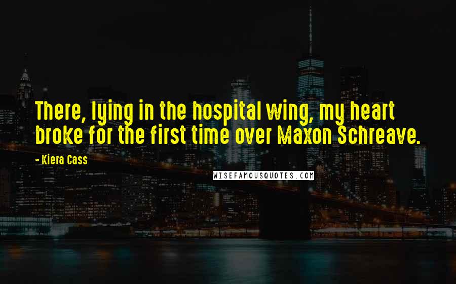 Kiera Cass Quotes: There, lying in the hospital wing, my heart broke for the first time over Maxon Schreave.