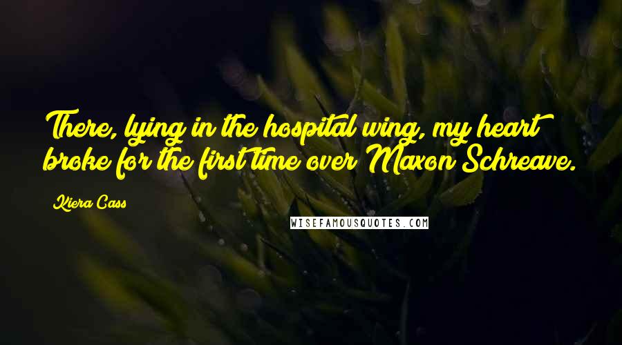 Kiera Cass Quotes: There, lying in the hospital wing, my heart broke for the first time over Maxon Schreave.